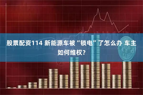 股票配资114 新能源车被“锁电”了怎么办 车主如何维权？
