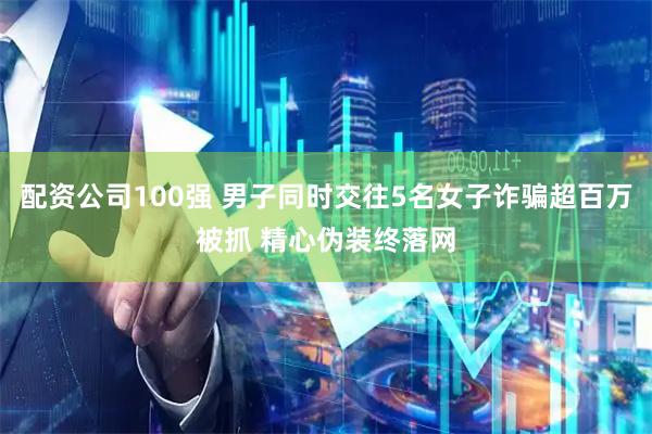 配资公司100强 男子同时交往5名女子诈骗超百万被抓 精心伪装终落网