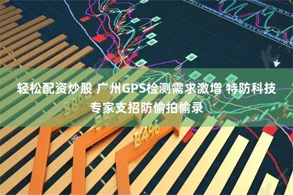 轻松配资炒股 广州GPS检测需求激增 特防科技专家支招防偷拍偷录