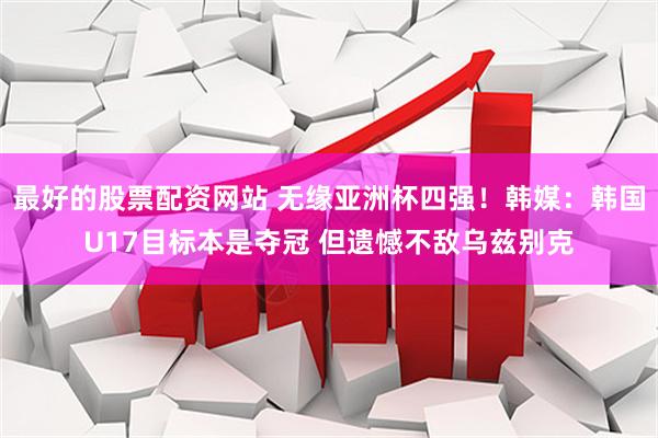最好的股票配资网站 无缘亚洲杯四强！韩媒：韩国U17目标本是夺冠 但遗憾不敌乌兹别克