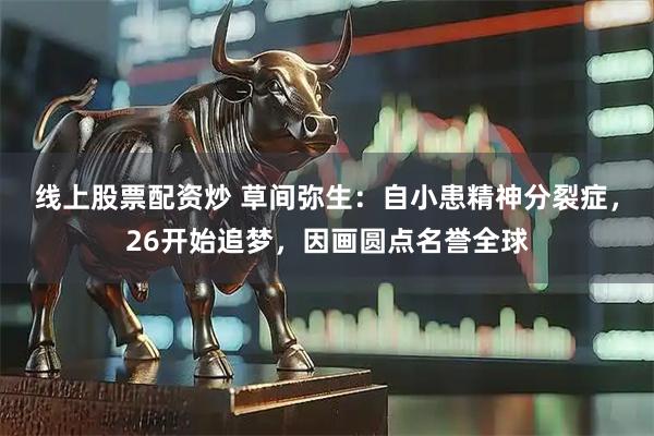 线上股票配资炒 草间弥生：自小患精神分裂症，26开始追梦，因画圆点名誉全球