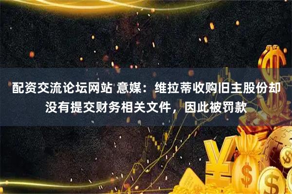 配资交流论坛网站 意媒：维拉蒂收购旧主股份却没有提交财务相关文件，因此被罚款