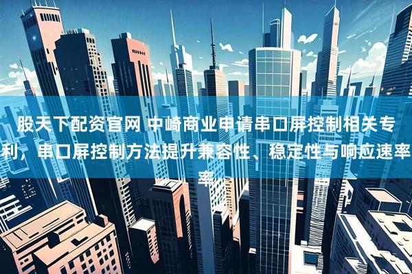 股天下配资官网 中崎商业申请串口屏控制相关专利，串口屏控制方法提升兼容性、稳定性与响应速率