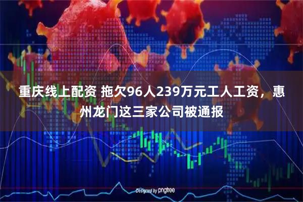 重庆线上配资 拖欠96人239万元工人工资，惠州龙门这三家公司被通报