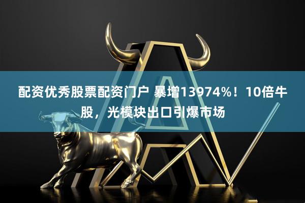 配资优秀股票配资门户 暴增13974%！10倍牛股，光模块出口引爆市场