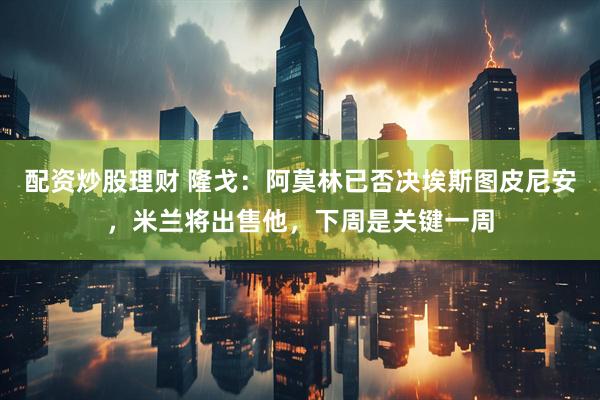 配资炒股理财 隆戈：阿莫林已否决埃斯图皮尼安，米兰将出售他，下周是关键一周