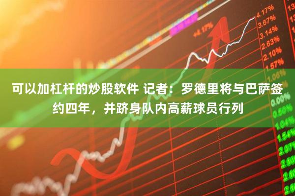 可以加杠杆的炒股软件 记者：罗德里将与巴萨签约四年，并跻身队内高薪球员行列