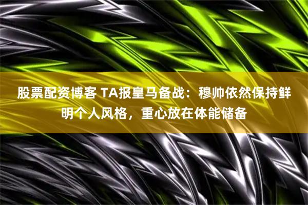 股票配资博客 TA报皇马备战：穆帅依然保持鲜明个人风格，重心放在体能储备