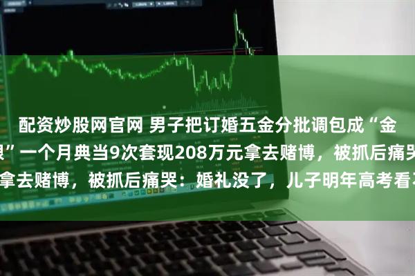 配资炒股网官网 男子把订婚五金分批调包成“金包银”，又用“金包银”一个月典当9次套现208万元拿去赌博，被抓后痛哭：婚礼没了，儿子明年高考看不到了