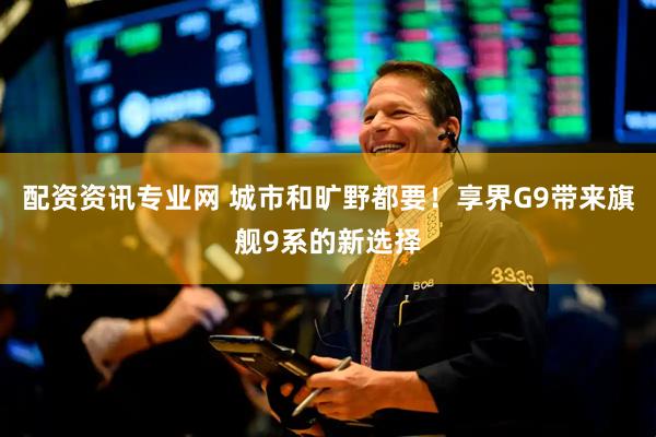 配资资讯专业网 城市和旷野都要！享界G9带来旗舰9系的新选择