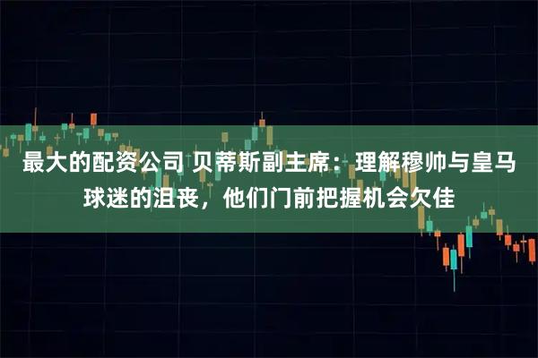 最大的配资公司 贝蒂斯副主席：理解穆帅与皇马球迷的沮丧，他们门前把握机会欠佳