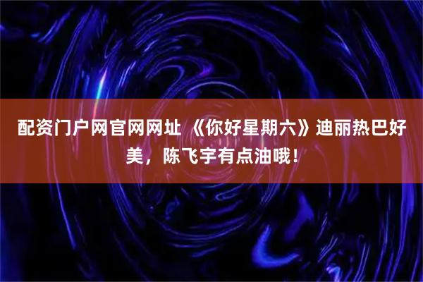 配资门户网官网网址 《你好星期六》迪丽热巴好美，陈飞宇有点油哦！